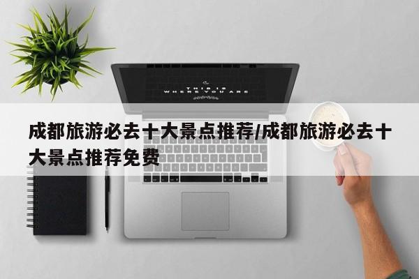 成都旅游必去十大景点推荐/成都旅游必去十大景点推荐免费