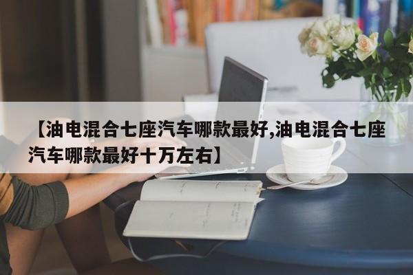 【油电混合七座汽车哪款最好,油电混合七座汽车哪款最好十万左右】