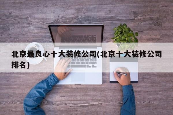 北京最良心十大装修公司(北京十大装修公司排名)