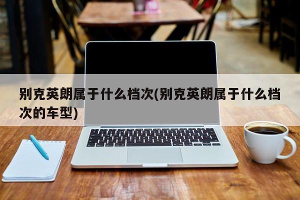 别克英朗属于什么档次(别克英朗属于什么档次的车型)