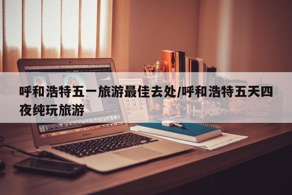 呼和浩特五一旅游最佳去处/呼和浩特五天四夜纯玩旅游