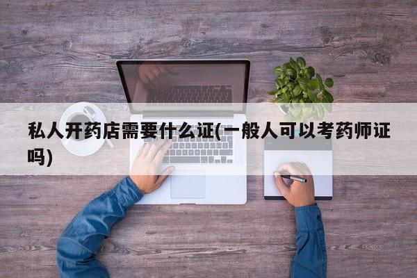 私人开药店需要什么证(一般人可以考药师证吗)