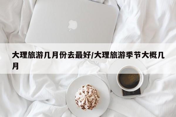 大理旅游几月份去最好/大理旅游季节大概几月