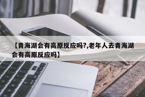 【青海湖会有高原反应吗?,老年人去青海湖会有高原反应吗】