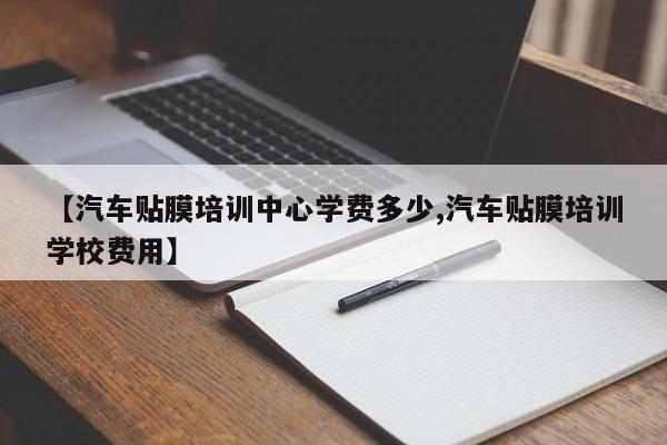 【汽车贴膜培训中心学费多少,汽车贴膜培训学校费用】