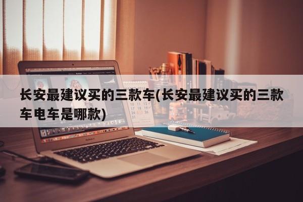 长安最建议买的三款车(长安最建议买的三款车电车是哪款)