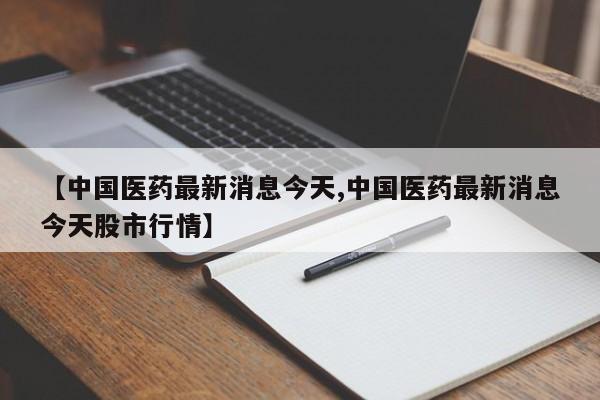 【中国医药最新消息今天,中国医药最新消息今天股市行情】