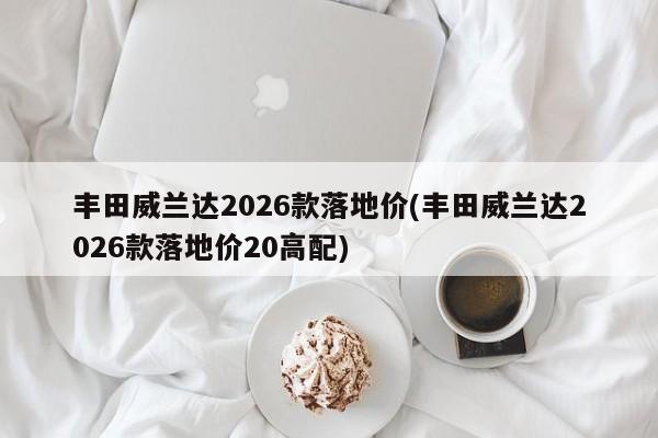 丰田威兰达2026款落地价(丰田威兰达2026款落地价20高配)