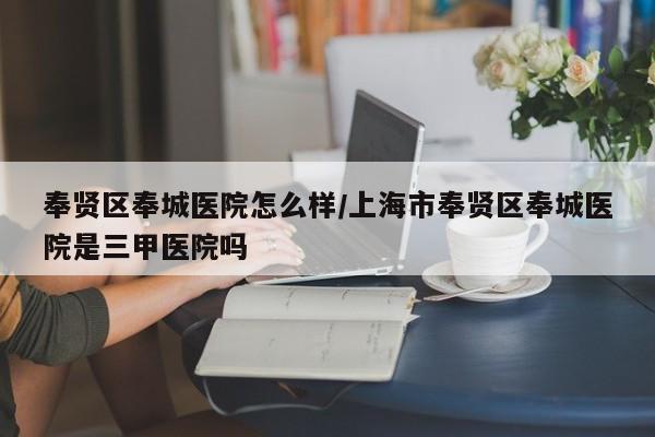 奉贤区奉城医院怎么样/上海市奉贤区奉城医院是三甲医院吗