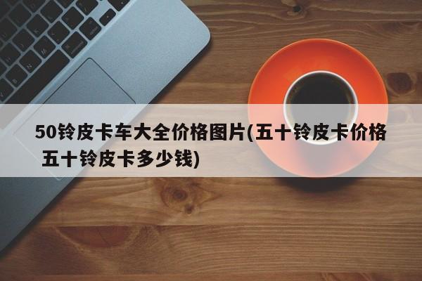 50铃皮卡车大全价格图片(五十铃皮卡价格 五十铃皮卡多少钱)