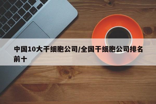 中国10大干细胞公司/全国干细胞公司排名前十