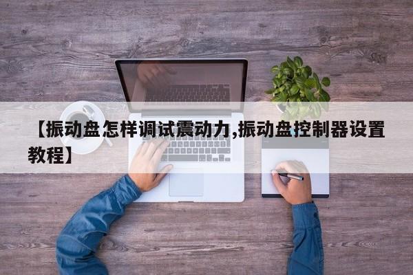 【振动盘怎样调试震动力,振动盘控制器设置教程】