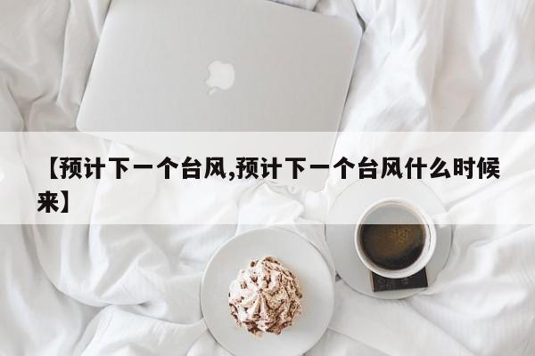 【预计下一个台风,预计下一个台风什么时候来】
