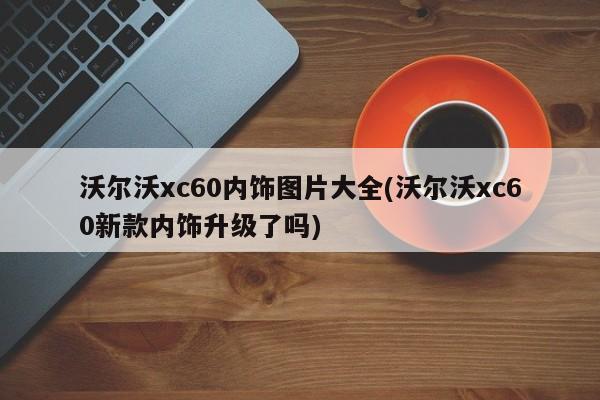 沃尔沃xc60内饰图片大全(沃尔沃xc60新款内饰升级了吗)
