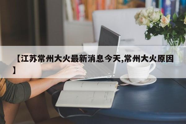 【江苏常州大火最新消息今天,常州大火原因】