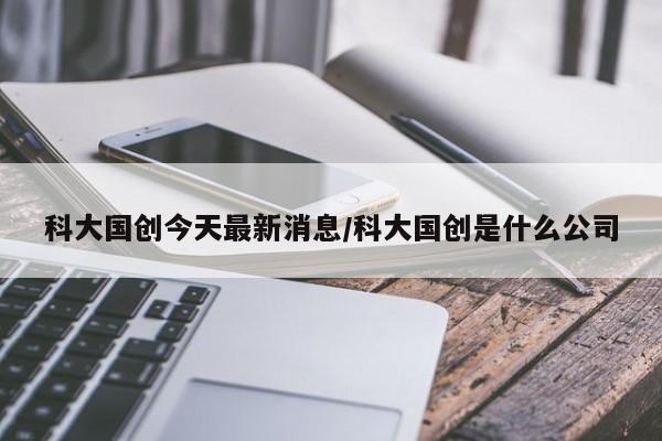 科大国创今天最新消息/科大国创是什么公司