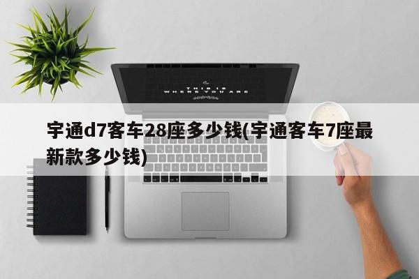 宇通d7客车28座多少钱(宇通客车7座最新款多少钱)