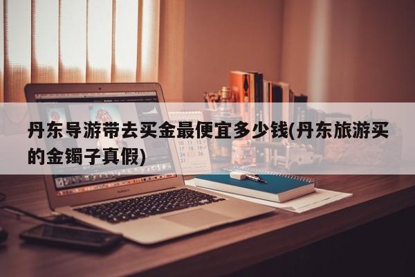丹东导游带去买金最便宜多少钱(丹东旅游买的金镯子真假)