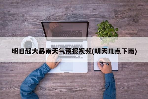 明日起大暴雨天气预报视频(明天几点下雨)