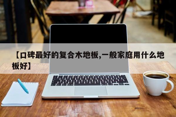 【口碑最好的复合木地板,一般家庭用什么地板好】
