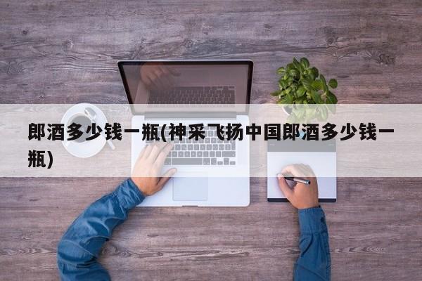 郎酒多少钱一瓶(神采飞扬中国郎酒多少钱一瓶)