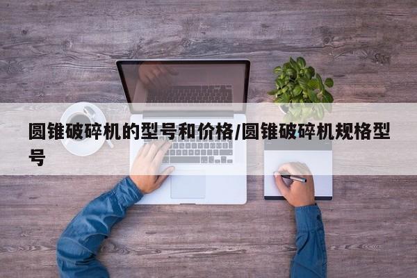 圆锥破碎机的型号和价格/圆锥破碎机规格型号