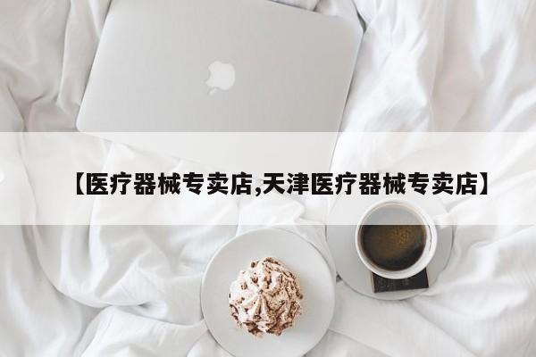 【医疗器械专卖店,天津医疗器械专卖店】