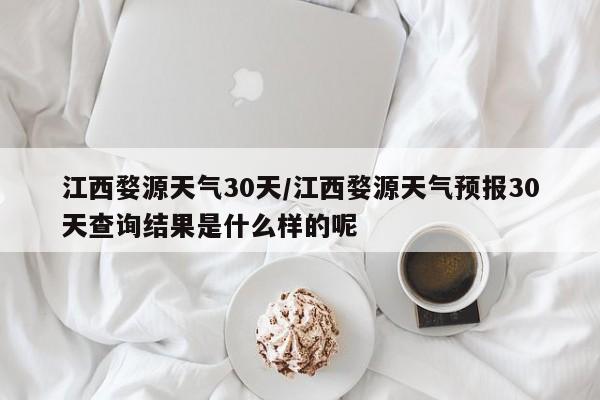 江西婺源天气30天/江西婺源天气预报30天查询结果是什么样的呢