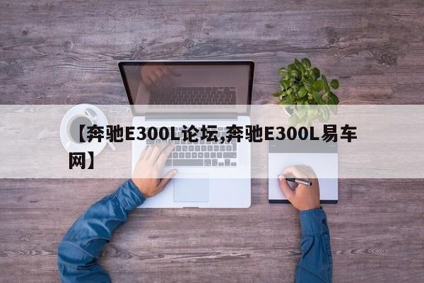 【奔驰E300L论坛,奔驰E300L易车网】