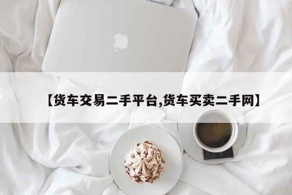 【货车交易二手平台,货车买卖二手网】