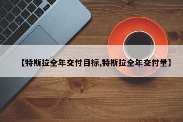 【特斯拉全年交付目标,特斯拉全年交付量】