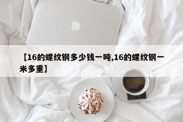 【16的螺纹钢多少钱一吨,16的螺纹钢一米多重】