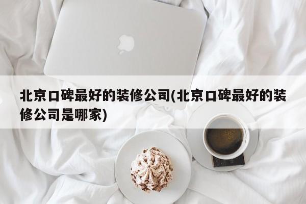 北京口碑最好的装修公司(北京口碑最好的装修公司是哪家)