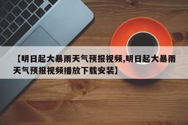 【明日起大暴雨天气预报视频,明日起大暴雨天气预报视频播放下载安装】