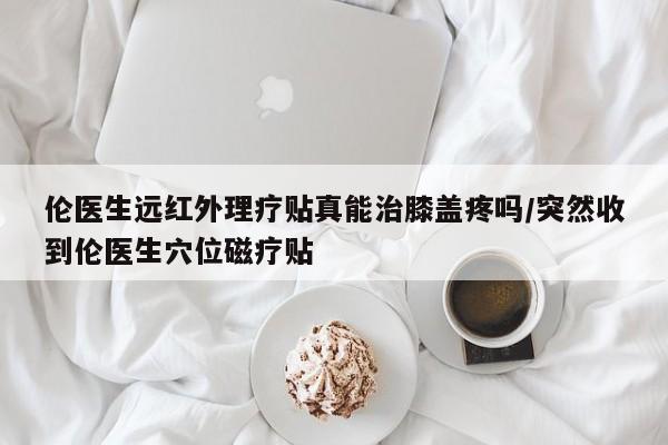 伦医生远红外理疗贴真能治膝盖疼吗/突然收到伦医生穴位磁疗贴