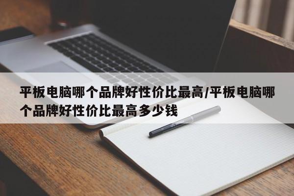 平板电脑哪个品牌好性价比最高/平板电脑哪个品牌好性价比最高多少钱