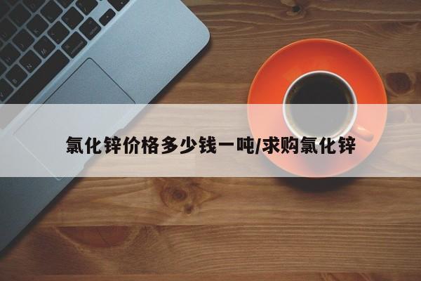 氯化锌价格多少钱一吨/求购氯化锌