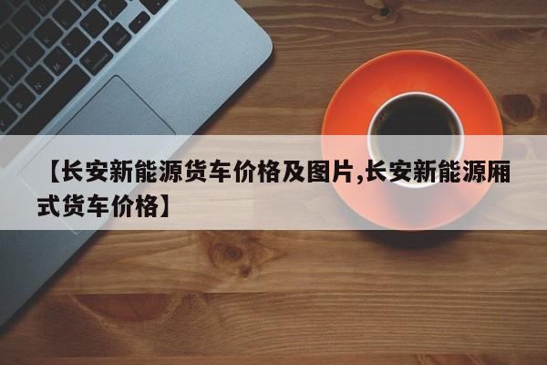 【长安新能源货车价格及图片,长安新能源厢式货车价格】