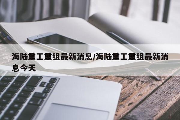 海陆重工重组最新消息/海陆重工重组最新消息今天