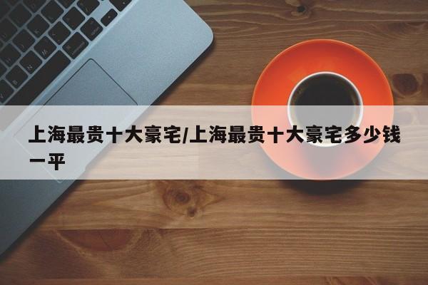 上海最贵十大豪宅/上海最贵十大豪宅多少钱一平