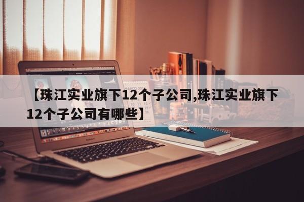 【珠江实业旗下12个子公司,珠江实业旗下12个子公司有哪些】