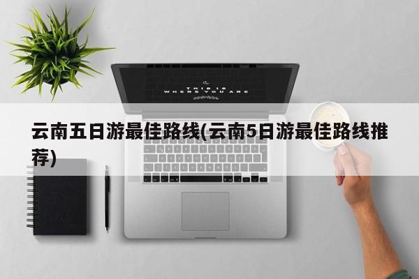 云南五日游最佳路线(云南5日游最佳路线推荐)