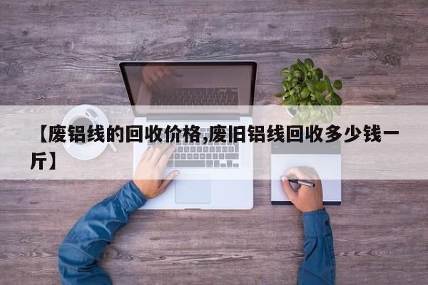 【废铝线的回收价格,废旧铝线回收多少钱一斤】