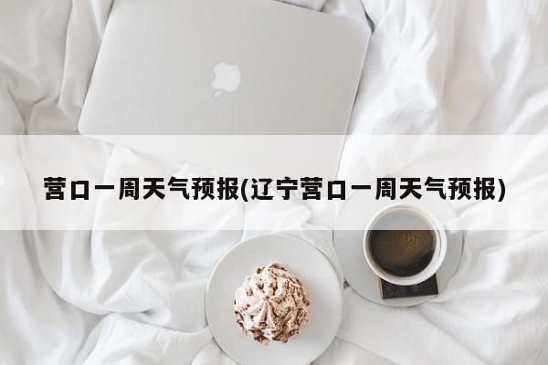 营口一周天气预报(辽宁营口一周天气预报)