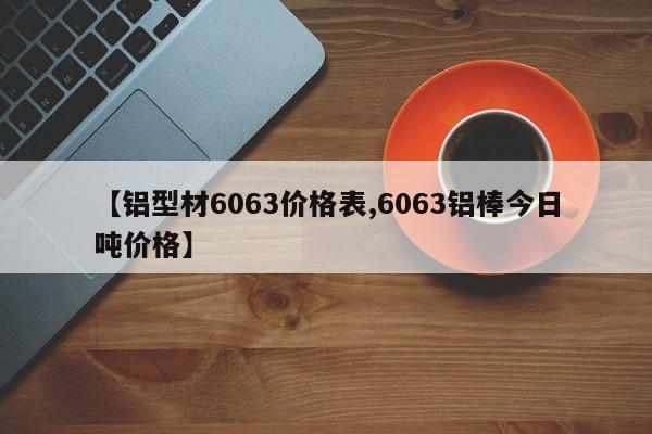 【铝型材6063价格表,6063铝棒今日吨价格】