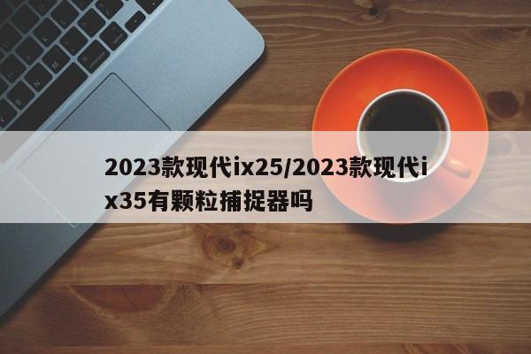 2023款现代ix25/2023款现代ix35有颗粒捕捉器吗