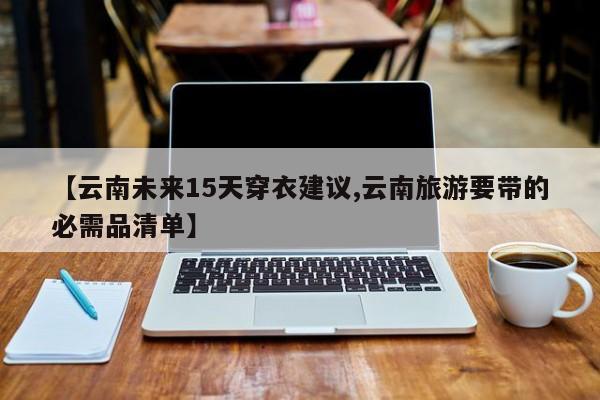 【云南未来15天穿衣建议,云南旅游要带的必需品清单】