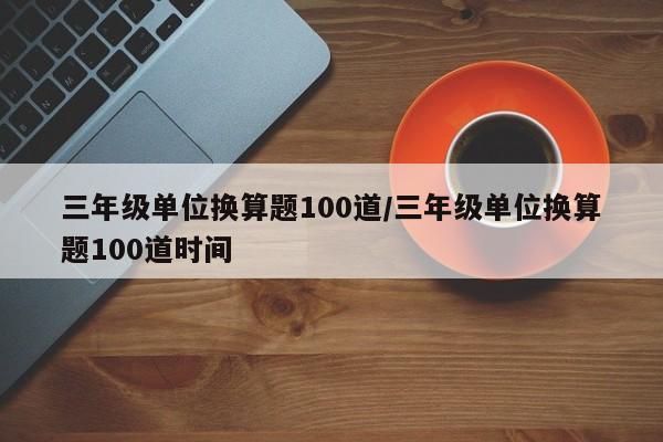 三年级单位换算题100道/三年级单位换算题100道时间