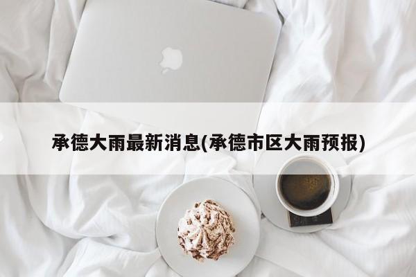 承德大雨最新消息(承德市区大雨预报)