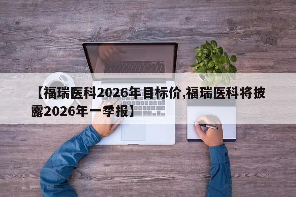 【福瑞医科2026年目标价,福瑞医科将披露2026年一季报】